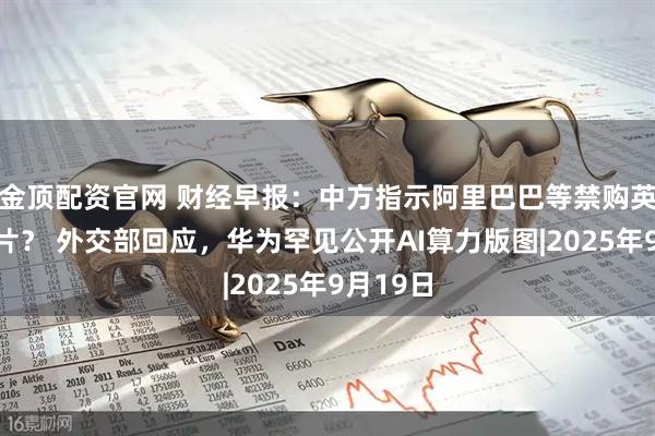 金顶配资官网 财经早报：中方指示阿里巴巴等禁购英伟达芯片？ 外交部回应，华为罕见公开AI算力版图|2025年9月19日