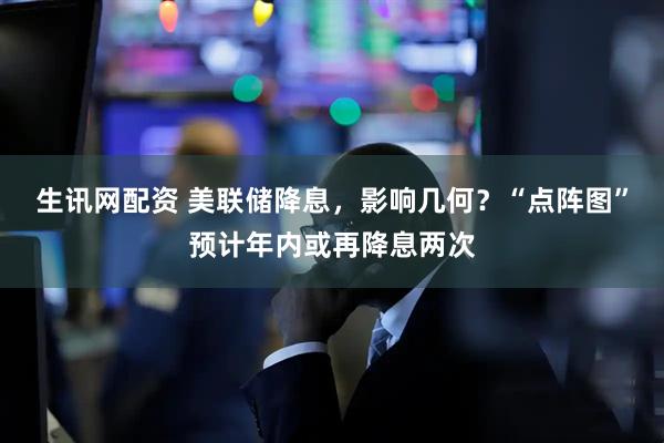 生讯网配资 美联储降息，影响几何？“点阵图”预计年内或再降息两次