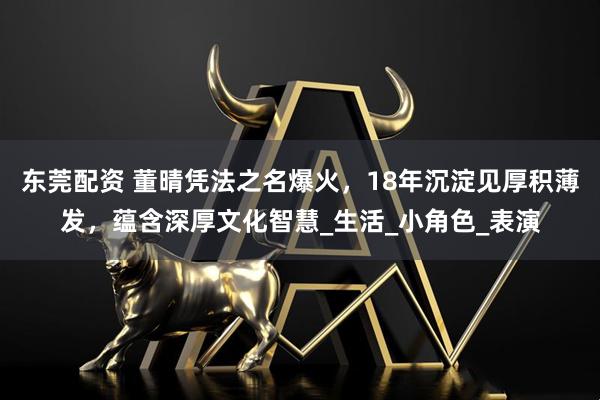 东莞配资 董晴凭法之名爆火，18年沉淀见厚积薄发，蕴含深厚文化智慧_生活_小角色_表演