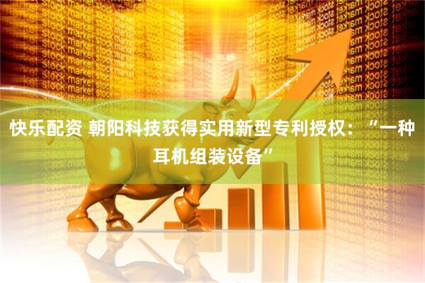 快乐配资 朝阳科技获得实用新型专利授权：“一种耳机组装设备”